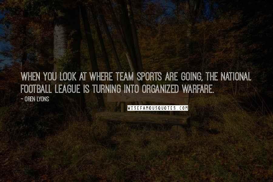Oren Lyons Quotes: When you look at where team sports are going, the National Football League is turning into organized warfare.