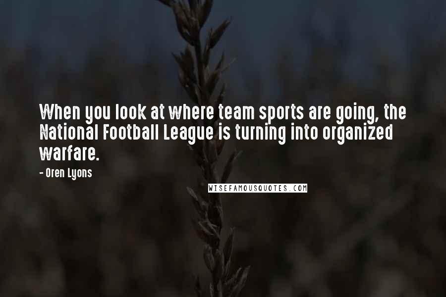 Oren Lyons Quotes: When you look at where team sports are going, the National Football League is turning into organized warfare.