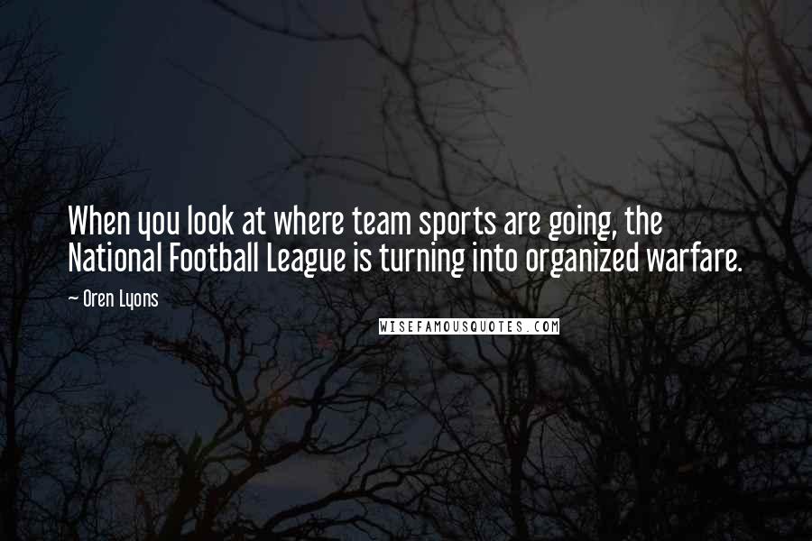 Oren Lyons Quotes: When you look at where team sports are going, the National Football League is turning into organized warfare.