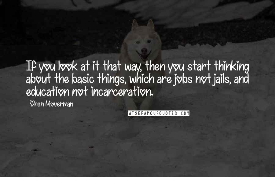 Oren Moverman Quotes: If you look at it that way, then you start thinking about the basic things, which are jobs not jails, and education not incarceration.