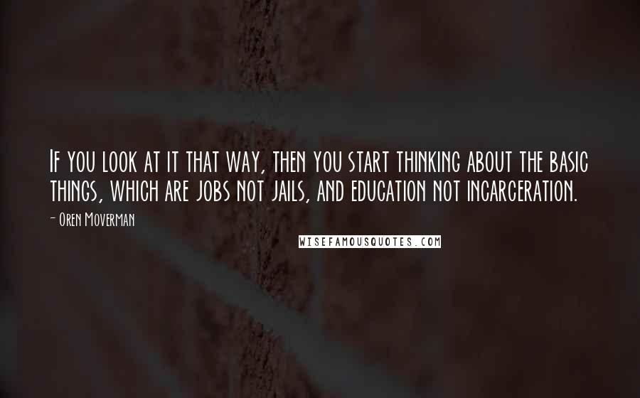 Oren Moverman Quotes: If you look at it that way, then you start thinking about the basic things, which are jobs not jails, and education not incarceration.