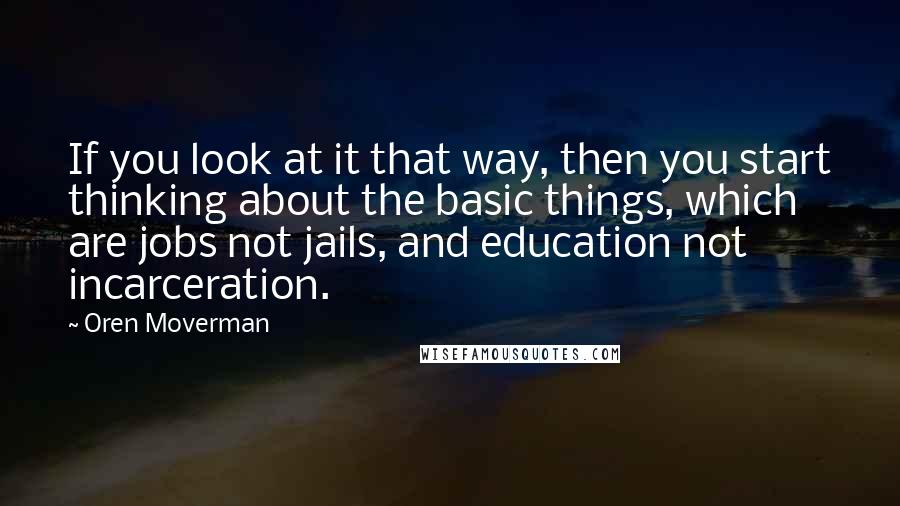 Oren Moverman Quotes: If you look at it that way, then you start thinking about the basic things, which are jobs not jails, and education not incarceration.