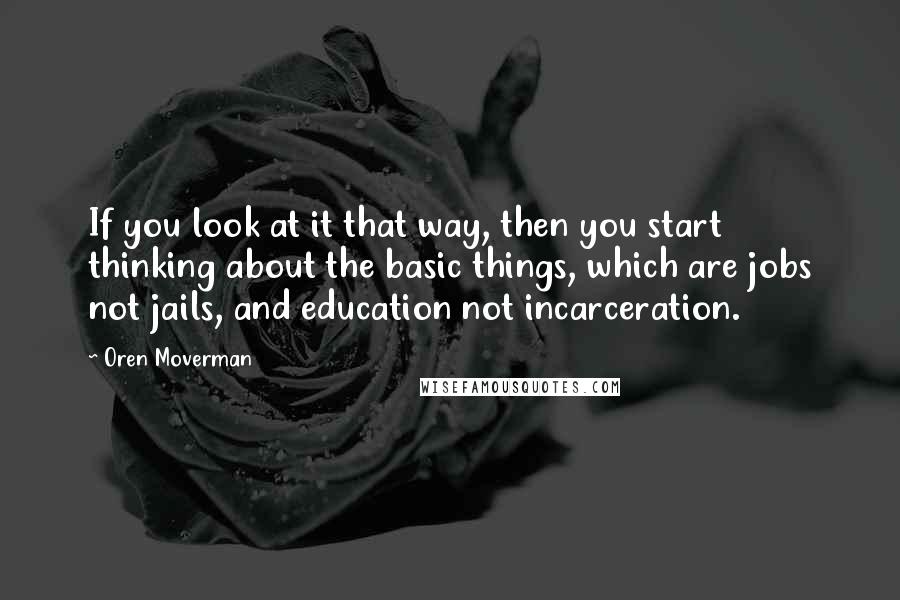 Oren Moverman Quotes: If you look at it that way, then you start thinking about the basic things, which are jobs not jails, and education not incarceration.