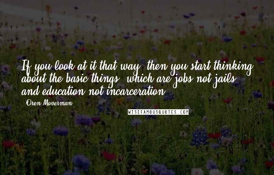 Oren Moverman Quotes: If you look at it that way, then you start thinking about the basic things, which are jobs not jails, and education not incarceration.