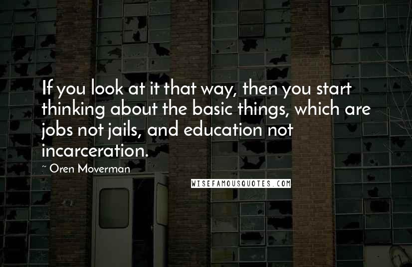 Oren Moverman Quotes: If you look at it that way, then you start thinking about the basic things, which are jobs not jails, and education not incarceration.