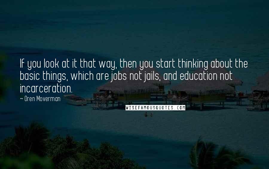 Oren Moverman Quotes: If you look at it that way, then you start thinking about the basic things, which are jobs not jails, and education not incarceration.