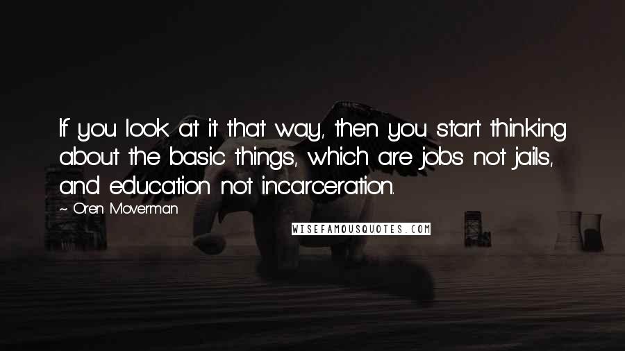 Oren Moverman Quotes: If you look at it that way, then you start thinking about the basic things, which are jobs not jails, and education not incarceration.