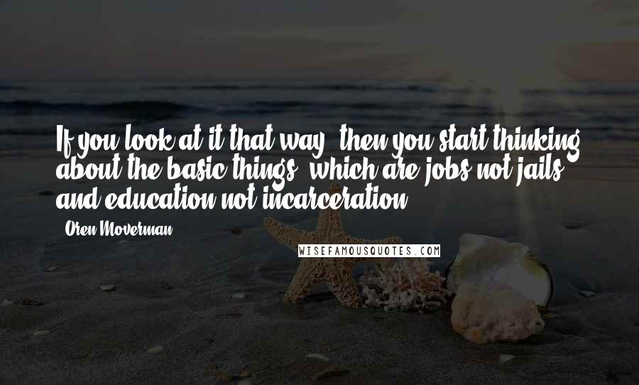 Oren Moverman Quotes: If you look at it that way, then you start thinking about the basic things, which are jobs not jails, and education not incarceration.