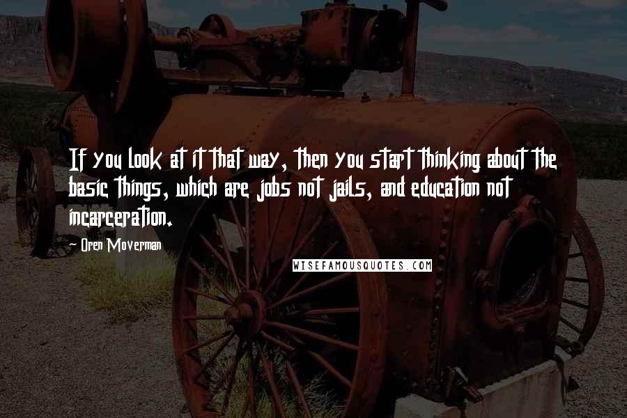 Oren Moverman Quotes: If you look at it that way, then you start thinking about the basic things, which are jobs not jails, and education not incarceration.