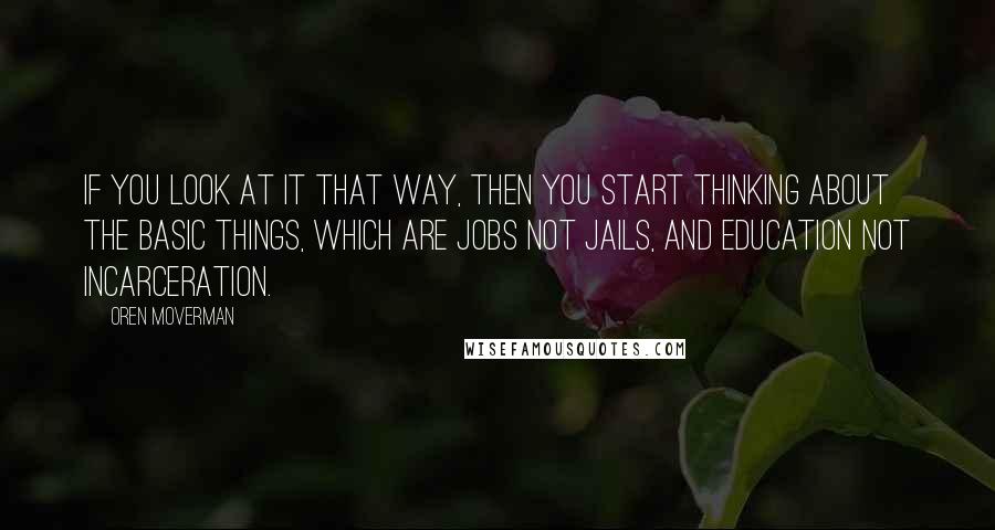 Oren Moverman Quotes: If you look at it that way, then you start thinking about the basic things, which are jobs not jails, and education not incarceration.