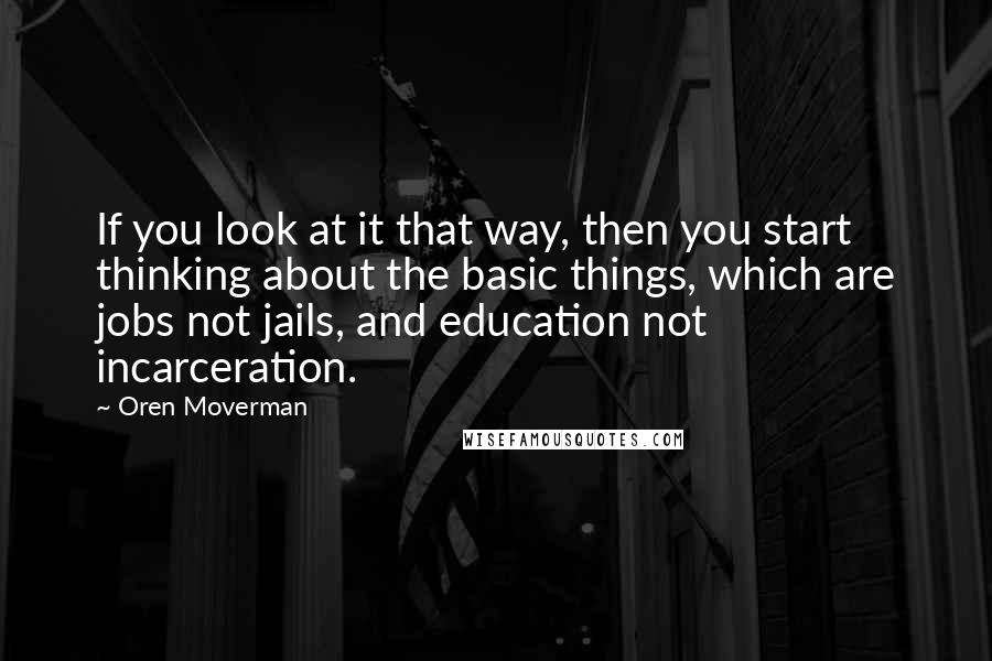 Oren Moverman Quotes: If you look at it that way, then you start thinking about the basic things, which are jobs not jails, and education not incarceration.