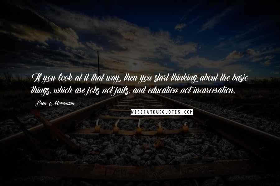 Oren Moverman Quotes: If you look at it that way, then you start thinking about the basic things, which are jobs not jails, and education not incarceration.