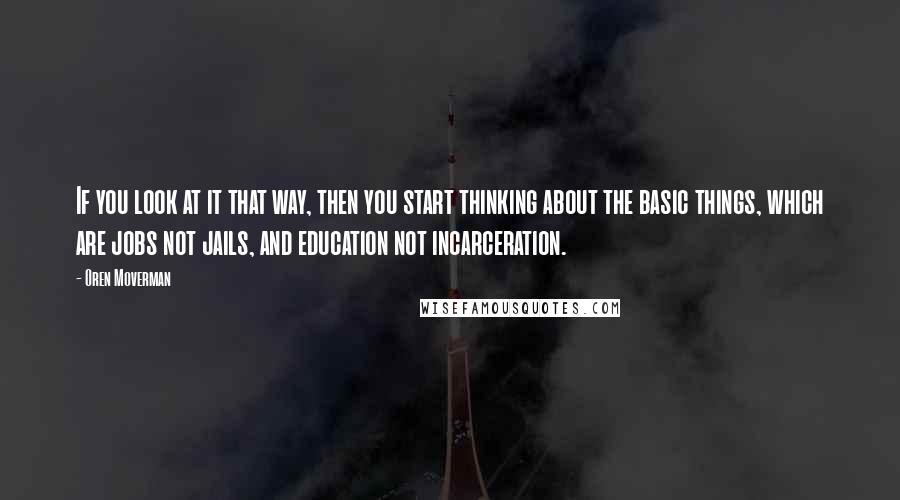 Oren Moverman Quotes: If you look at it that way, then you start thinking about the basic things, which are jobs not jails, and education not incarceration.