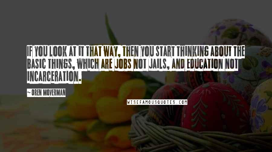 Oren Moverman Quotes: If you look at it that way, then you start thinking about the basic things, which are jobs not jails, and education not incarceration.