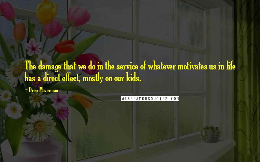 Oren Moverman Quotes: The damage that we do in the service of whatever motivates us in life has a direct effect, mostly on our kids.