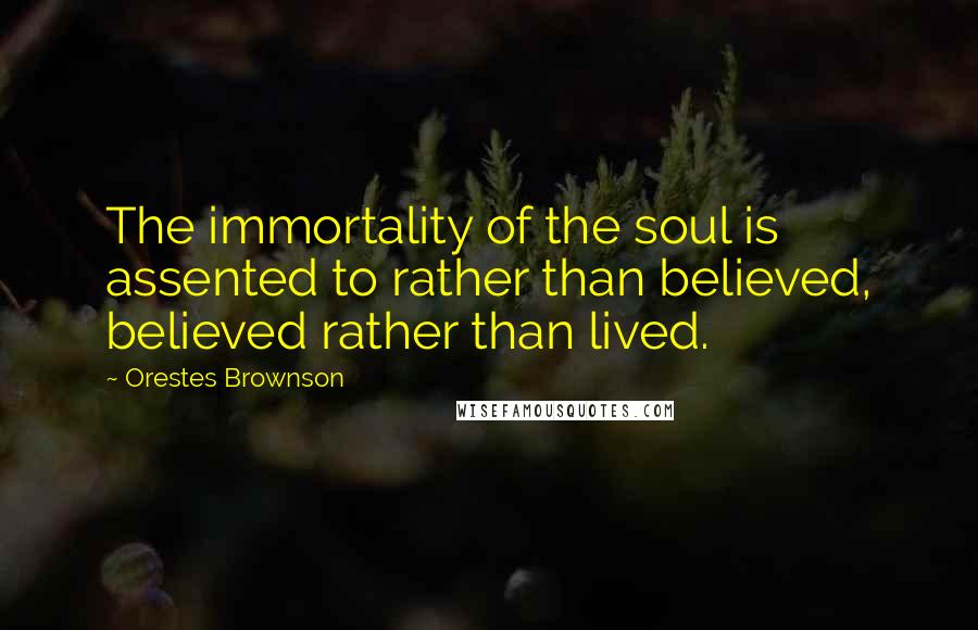 Orestes Brownson Quotes: The immortality of the soul is assented to rather than believed, believed rather than lived.