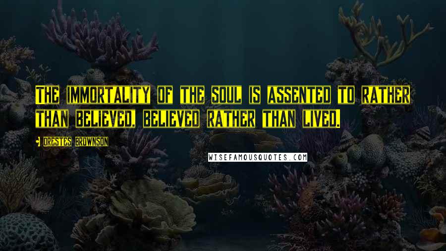 Orestes Brownson Quotes: The immortality of the soul is assented to rather than believed, believed rather than lived.