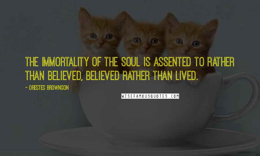 Orestes Brownson Quotes: The immortality of the soul is assented to rather than believed, believed rather than lived.