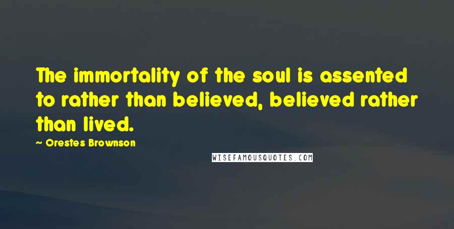 Orestes Brownson Quotes: The immortality of the soul is assented to rather than believed, believed rather than lived.