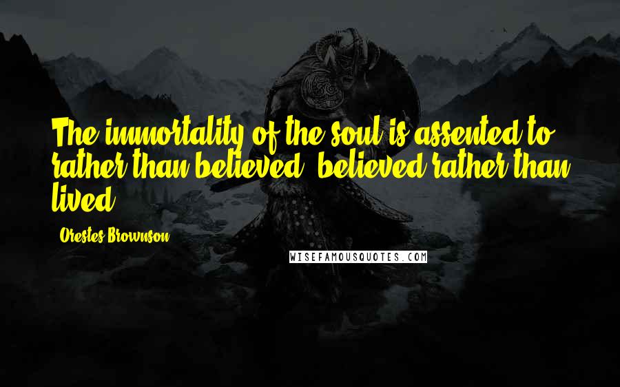 Orestes Brownson Quotes: The immortality of the soul is assented to rather than believed, believed rather than lived.