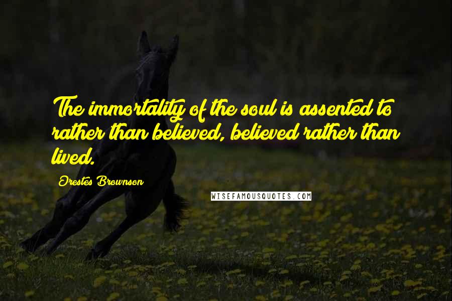 Orestes Brownson Quotes: The immortality of the soul is assented to rather than believed, believed rather than lived.