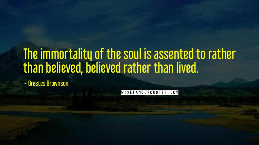 Orestes Brownson Quotes: The immortality of the soul is assented to rather than believed, believed rather than lived.