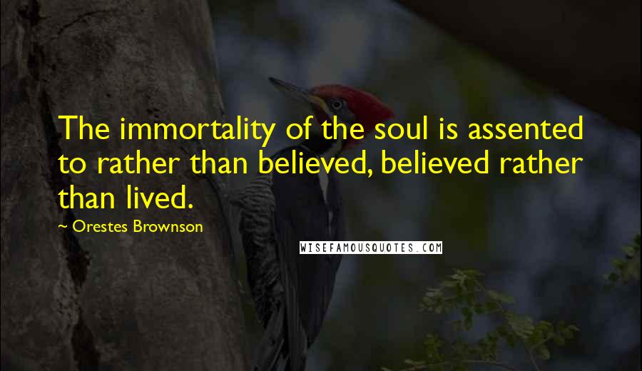 Orestes Brownson Quotes: The immortality of the soul is assented to rather than believed, believed rather than lived.