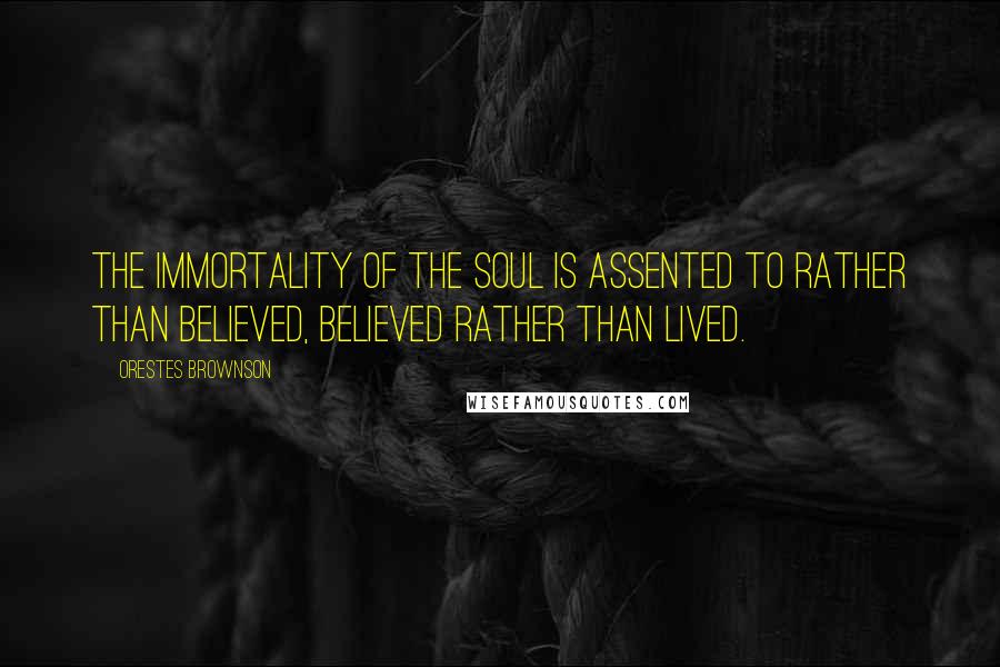 Orestes Brownson Quotes: The immortality of the soul is assented to rather than believed, believed rather than lived.