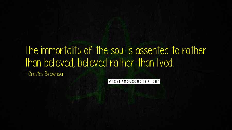 Orestes Brownson Quotes: The immortality of the soul is assented to rather than believed, believed rather than lived.