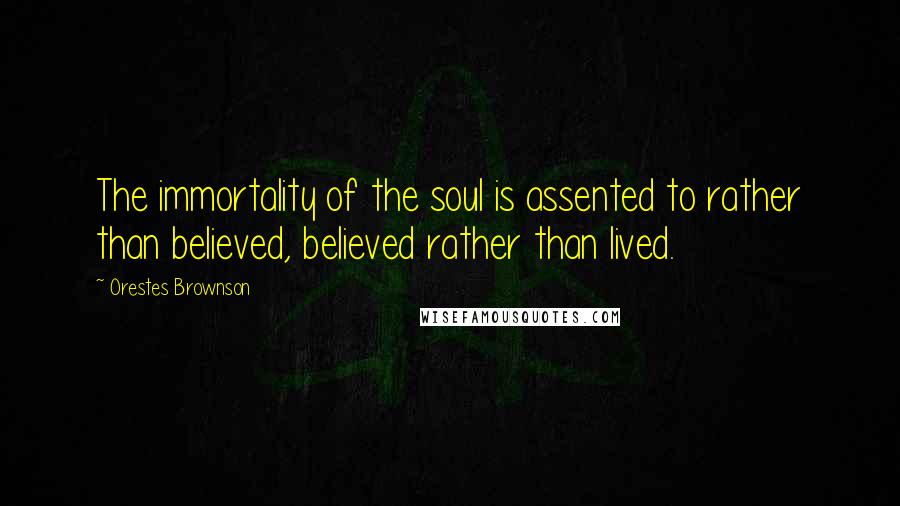 Orestes Brownson Quotes: The immortality of the soul is assented to rather than believed, believed rather than lived.