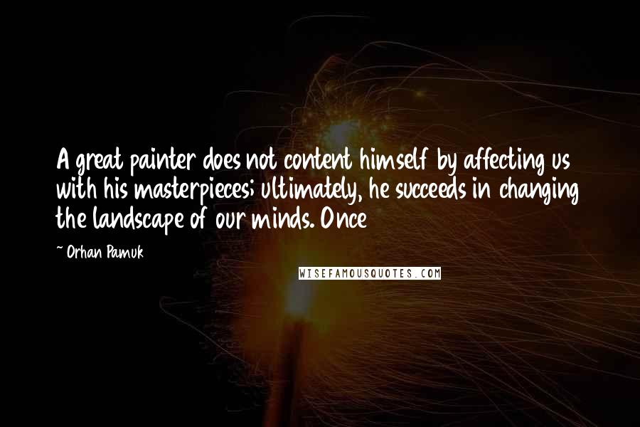 Orhan Pamuk Quotes: A great painter does not content himself by affecting us with his masterpieces; ultimately, he succeeds in changing the landscape of our minds. Once