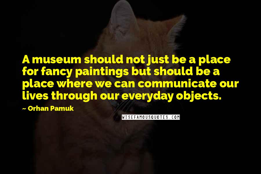 Orhan Pamuk Quotes: A museum should not just be a place for fancy paintings but should be a place where we can communicate our lives through our everyday objects.