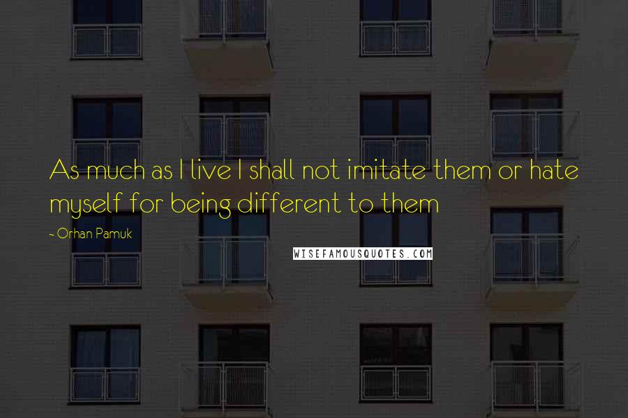 Orhan Pamuk Quotes: As much as I live I shall not imitate them or hate myself for being different to them