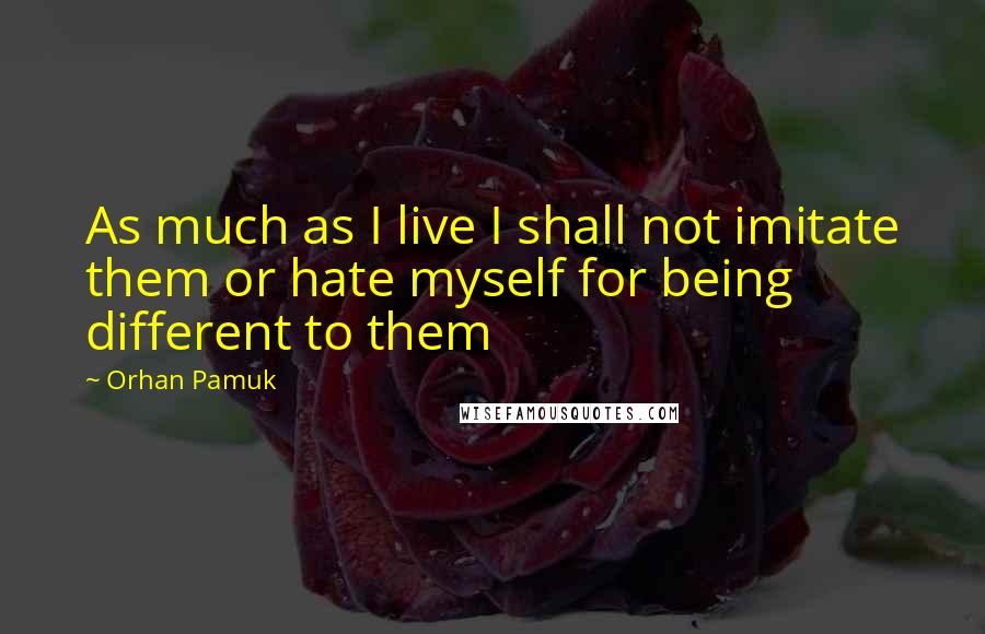 Orhan Pamuk Quotes: As much as I live I shall not imitate them or hate myself for being different to them