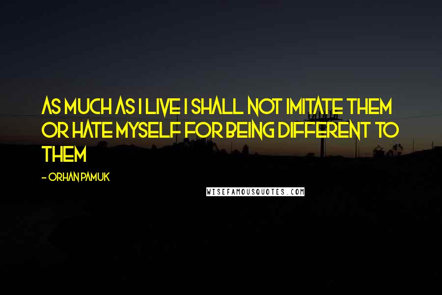 Orhan Pamuk Quotes: As much as I live I shall not imitate them or hate myself for being different to them