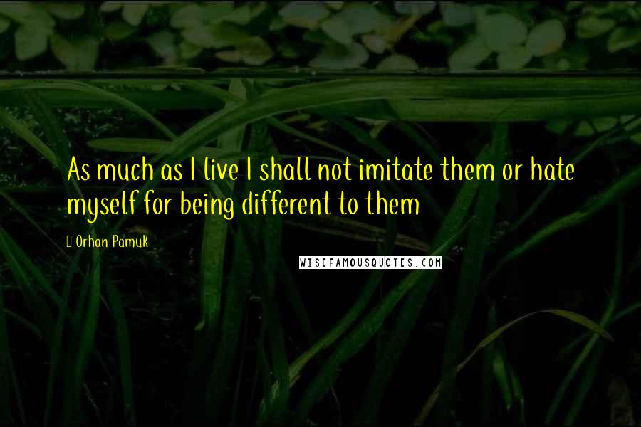Orhan Pamuk Quotes: As much as I live I shall not imitate them or hate myself for being different to them