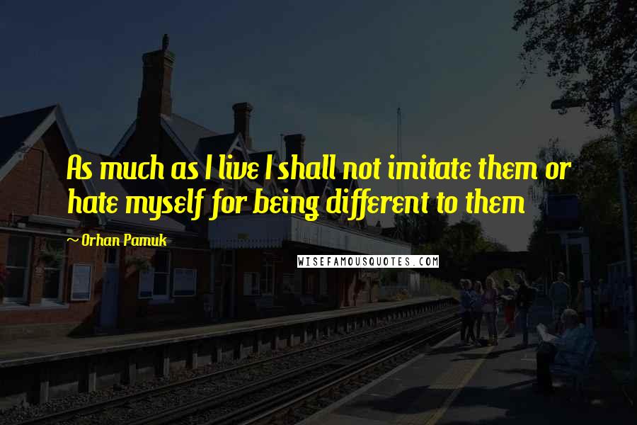 Orhan Pamuk Quotes: As much as I live I shall not imitate them or hate myself for being different to them
