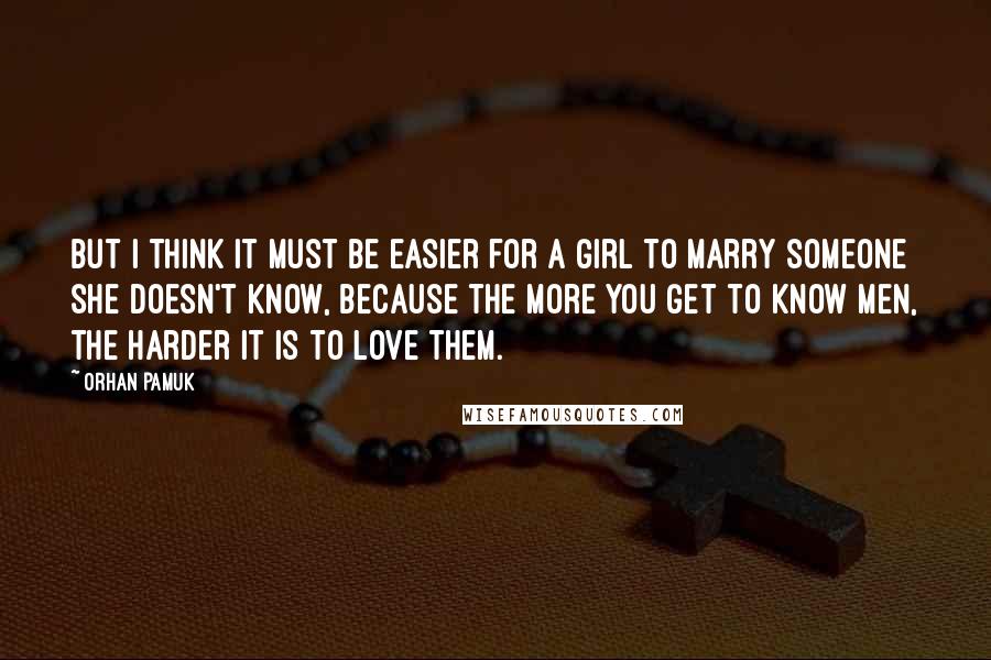Orhan Pamuk Quotes: But I think it must be easier for a girl to marry someone she doesn't know, because the more you get to know men, the harder it is to love them.