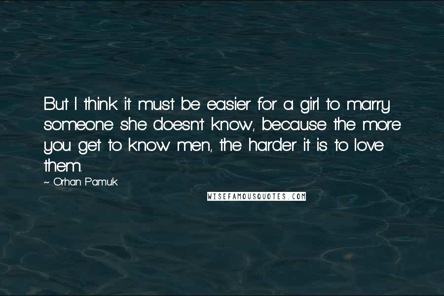 Orhan Pamuk Quotes: But I think it must be easier for a girl to marry someone she doesn't know, because the more you get to know men, the harder it is to love them.