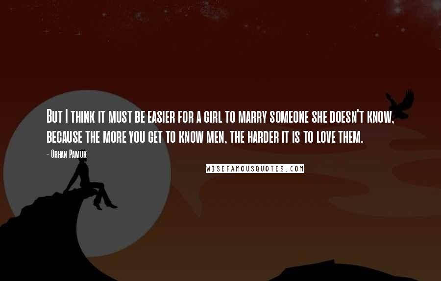 Orhan Pamuk Quotes: But I think it must be easier for a girl to marry someone she doesn't know, because the more you get to know men, the harder it is to love them.