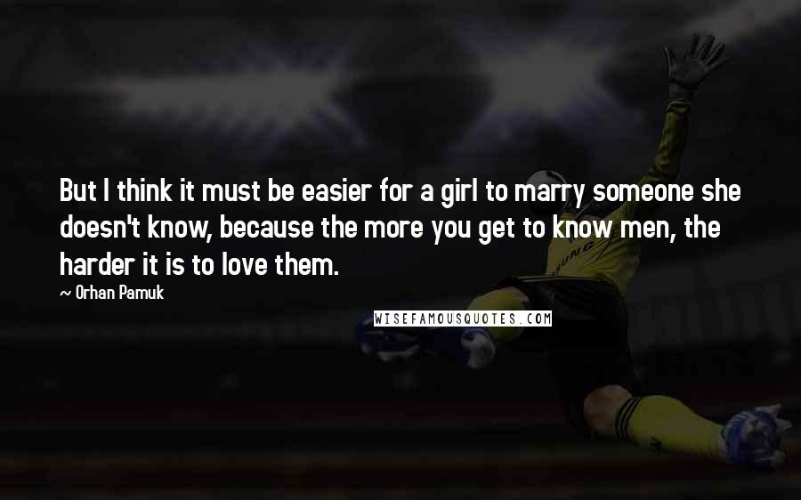 Orhan Pamuk Quotes: But I think it must be easier for a girl to marry someone she doesn't know, because the more you get to know men, the harder it is to love them.