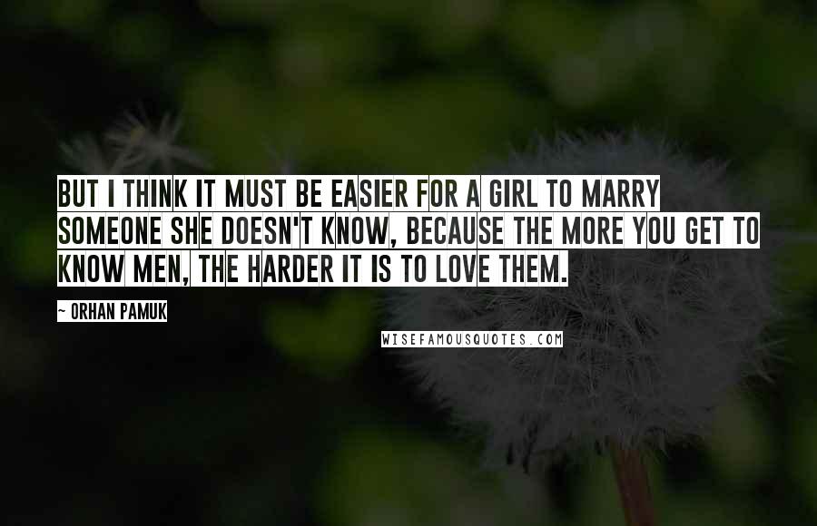 Orhan Pamuk Quotes: But I think it must be easier for a girl to marry someone she doesn't know, because the more you get to know men, the harder it is to love them.