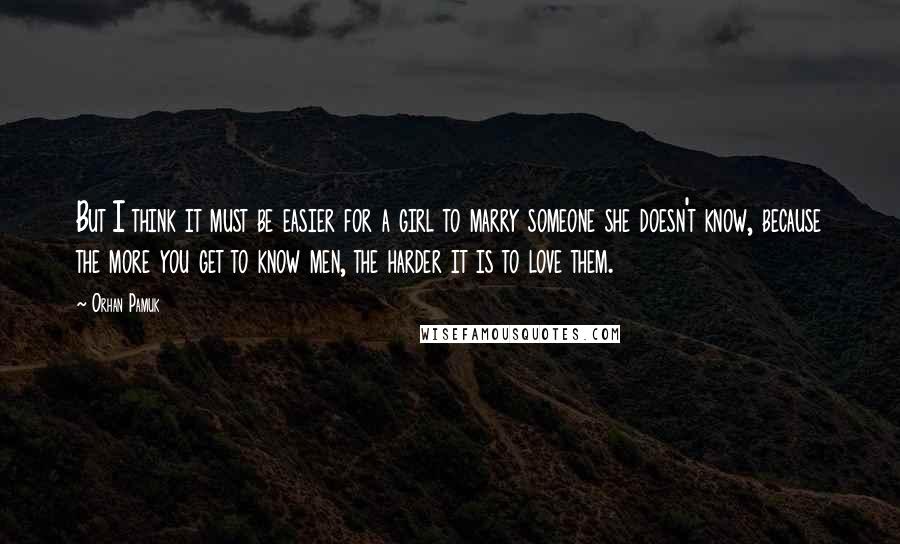 Orhan Pamuk Quotes: But I think it must be easier for a girl to marry someone she doesn't know, because the more you get to know men, the harder it is to love them.