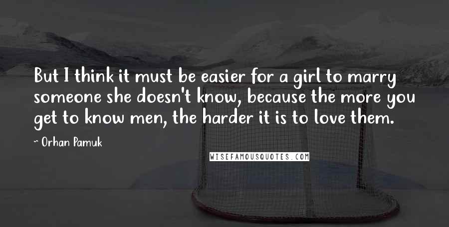 Orhan Pamuk Quotes: But I think it must be easier for a girl to marry someone she doesn't know, because the more you get to know men, the harder it is to love them.