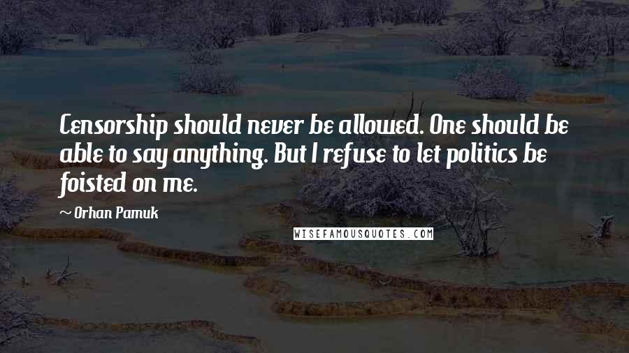 Orhan Pamuk Quotes: Censorship should never be allowed. One should be able to say anything. But I refuse to let politics be foisted on me.
