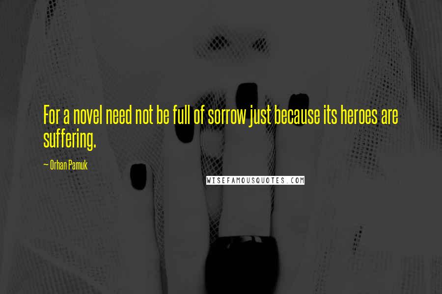 Orhan Pamuk Quotes: For a novel need not be full of sorrow just because its heroes are suffering.