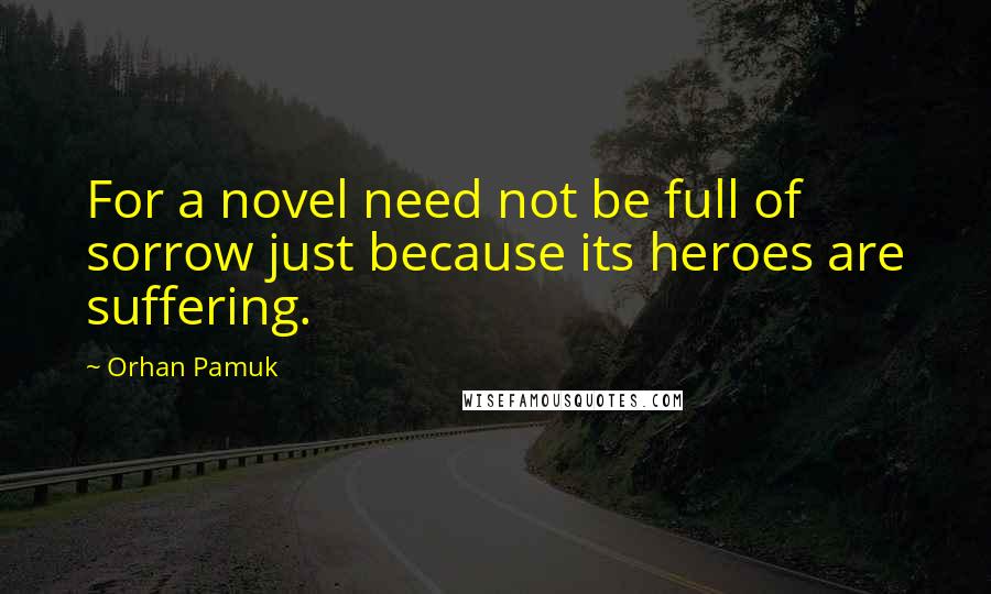 Orhan Pamuk Quotes: For a novel need not be full of sorrow just because its heroes are suffering.