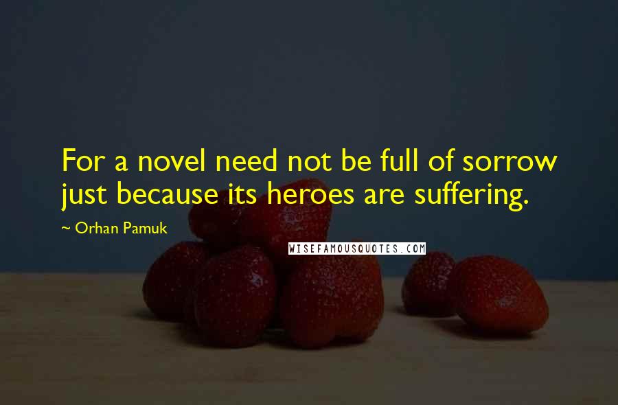 Orhan Pamuk Quotes: For a novel need not be full of sorrow just because its heroes are suffering.