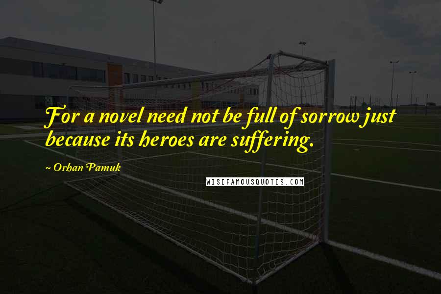 Orhan Pamuk Quotes: For a novel need not be full of sorrow just because its heroes are suffering.