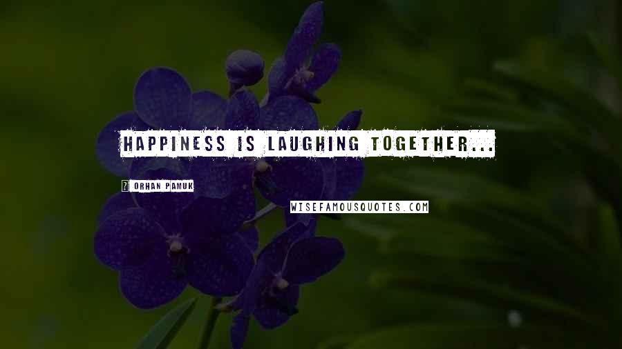 Orhan Pamuk Quotes: Happiness is laughing together...